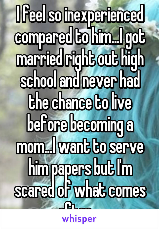 I feel so inexperienced compared to him...I got married right out high school and never had the chance to live before becoming a mom...I want to serve him papers but I'm scared of what comes after....
