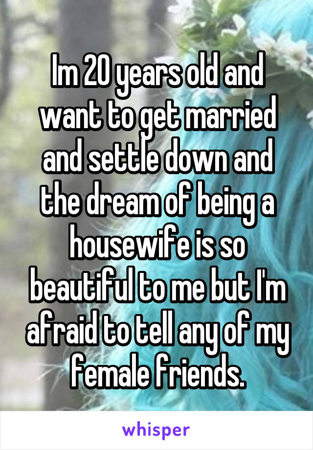 Im 20 years old and want to get married and settle down and the dream of being a housewife is so beautiful to me but I'm afraid to tell any of my female friends.
