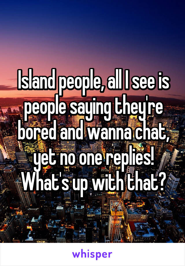 Island people, all I see is people saying they're bored and wanna chat, yet no one replies! What's up with that?