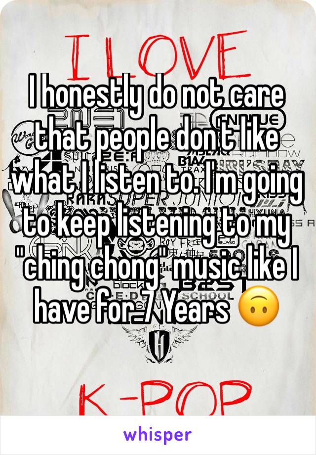 I honestly do not care that people don't like what I listen to. I'm going to keep listening to my "ching chong" music like I have for 7 Years 🙃