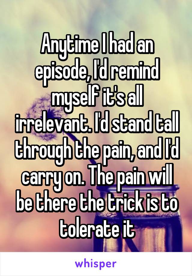Anytime I had an episode, I'd remind myself it's all irrelevant. I'd stand tall through the pain, and I'd carry on. The pain will be there the trick is to tolerate it