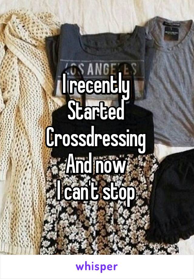 I recently 
Started 
Crossdressing 
And now 
I can't stop 