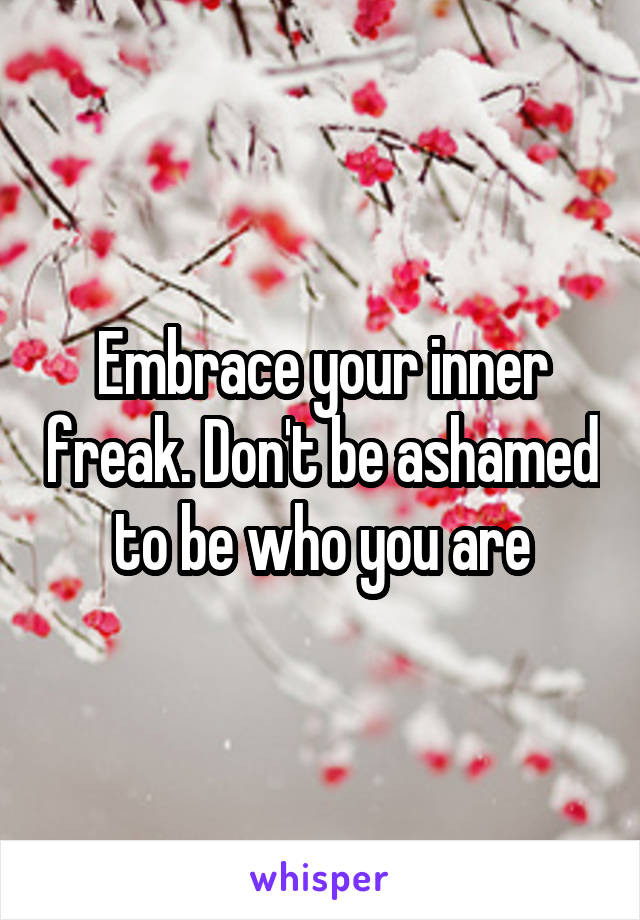 Embrace your inner freak. Don't be ashamed to be who you are