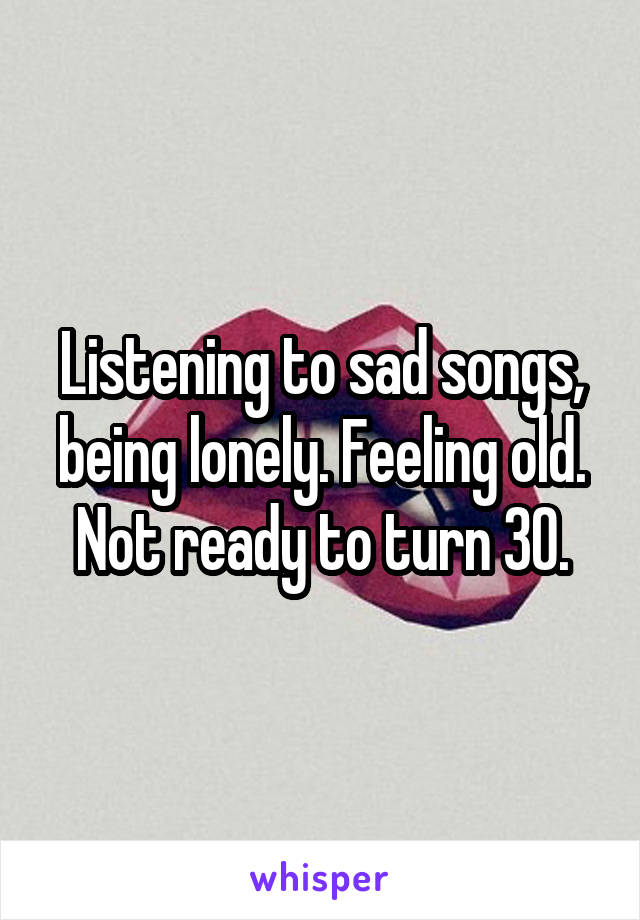 Listening to sad songs, being lonely. Feeling old. Not ready to turn 30.