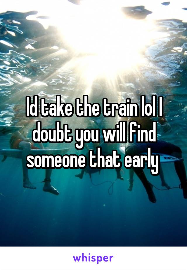 Id take the train lol I doubt you will find someone that early 