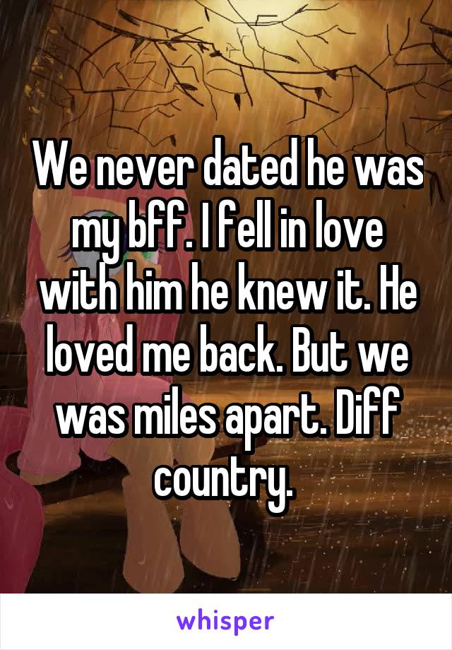 We never dated he was my bff. I fell in love with him he knew it. He loved me back. But we was miles apart. Diff country. 