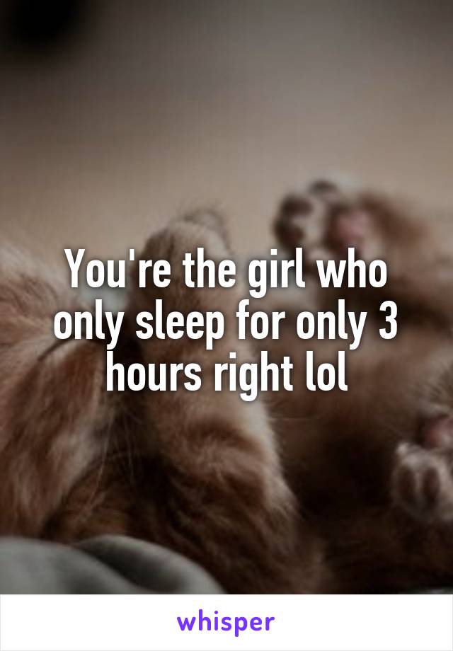 You're the girl who only sleep for only 3 hours right lol