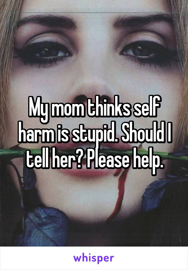 My mom thinks self harm is stupid. Should I tell her? Please help.