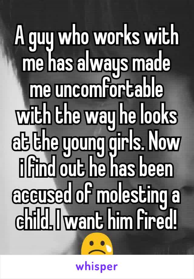 A guy who works with me has always made me uncomfortable with the way he looks at the young girls. Now i find out he has been accused of molesting a child. I want him fired! 😢