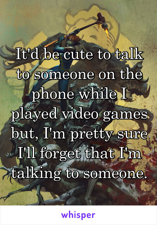 It'd be cute to talk to someone on the phone while I played video games but, I'm pretty sure I'll forget that I'm talking to someone.