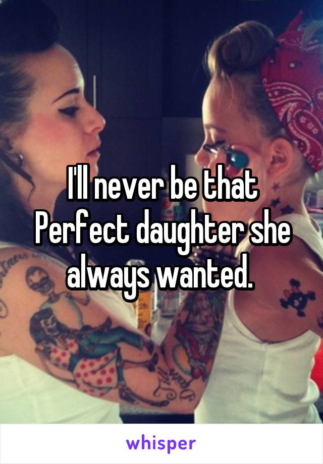 I'll never be that Perfect daughter she always wanted. 