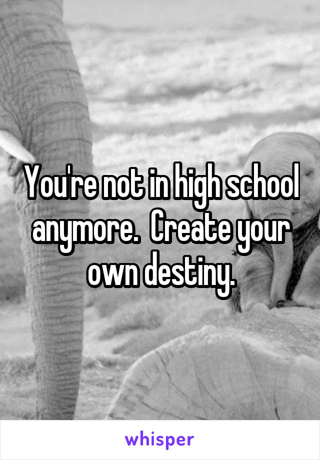 You're not in high school anymore.  Create your own destiny.