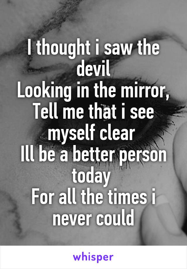 I thought i saw the devil
Looking in the mirror, Tell me that i see myself clear 
Ill be a better person today 
For all the times i never could