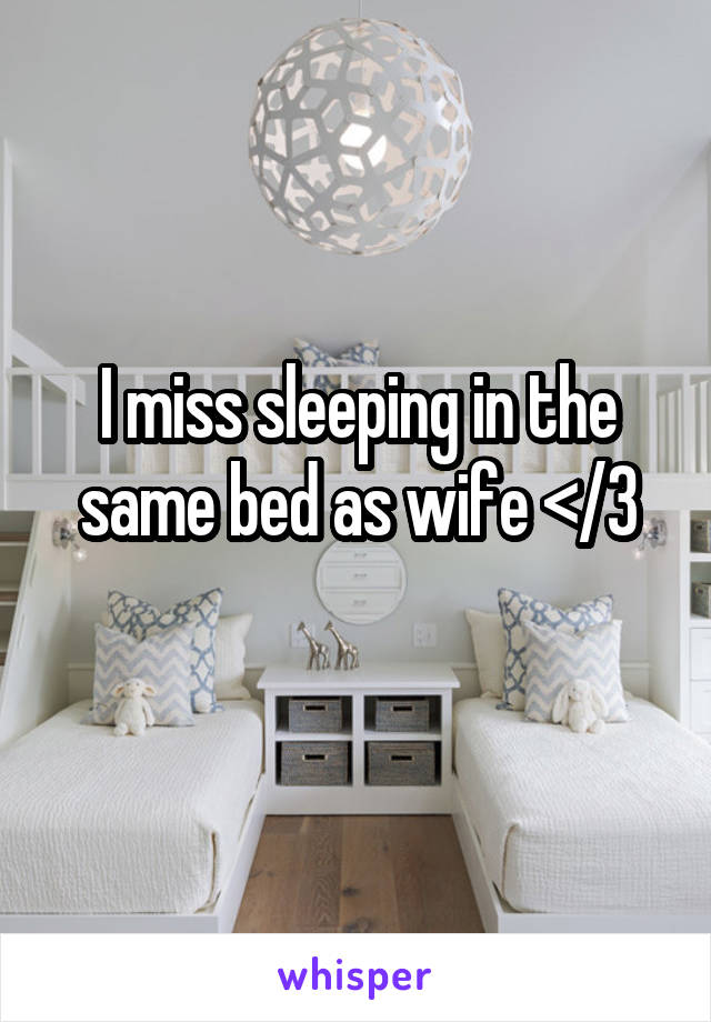 I miss sleeping in the same bed as wife </3
