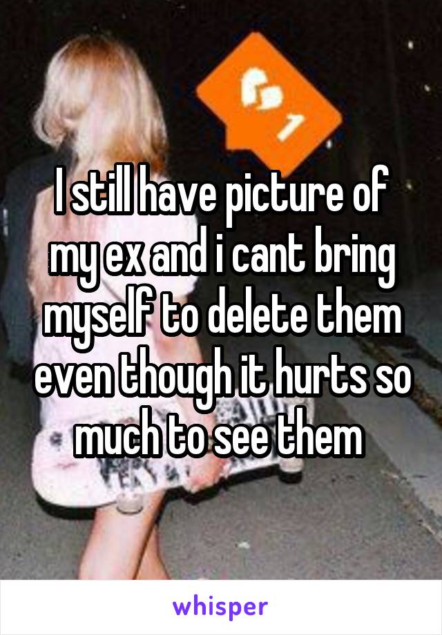 I still have picture of my ex and i cant bring myself to delete them even though it hurts so much to see them 