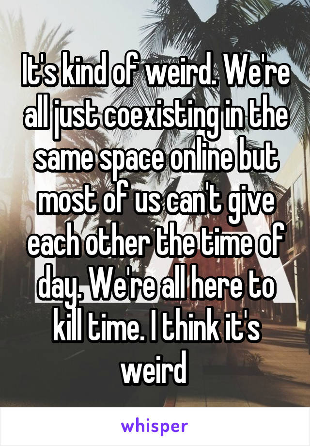 It's kind of weird. We're all just coexisting in the same space online but most of us can't give each other the time of day. We're all here to kill time. I think it's weird 