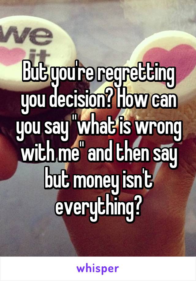But you're regretting you decision? How can you say "what is wrong with me" and then say but money isn't everything?