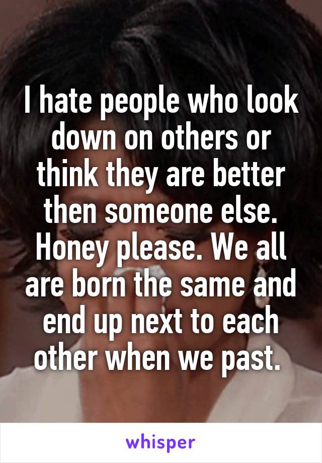 I hate people who look down on others or think they are better then someone else. Honey please. We all are born the same and end up next to each other when we past. 