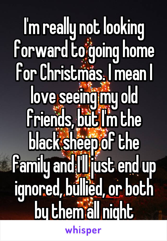 I'm really not looking forward to going home for Christmas. I mean I love seeing my old friends, but I'm the black sheep of the family and I'll just end up ignored, bullied, or both by them all night