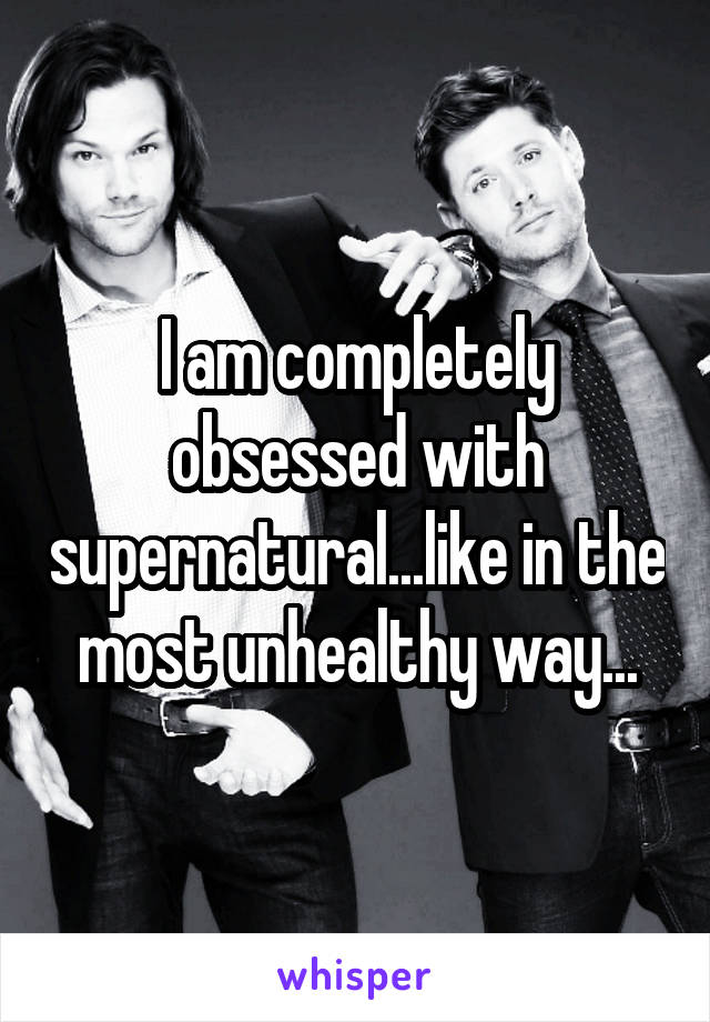 I am completely obsessed with supernatural...like in the most unhealthy way...