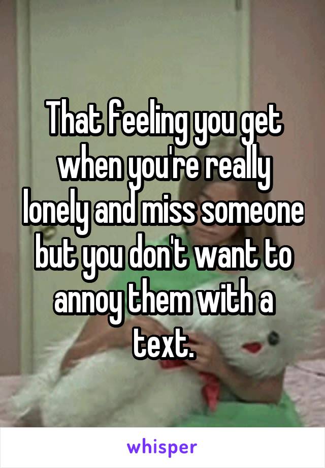 That feeling you get when you're really lonely and miss someone but you don't want to annoy them with a text.