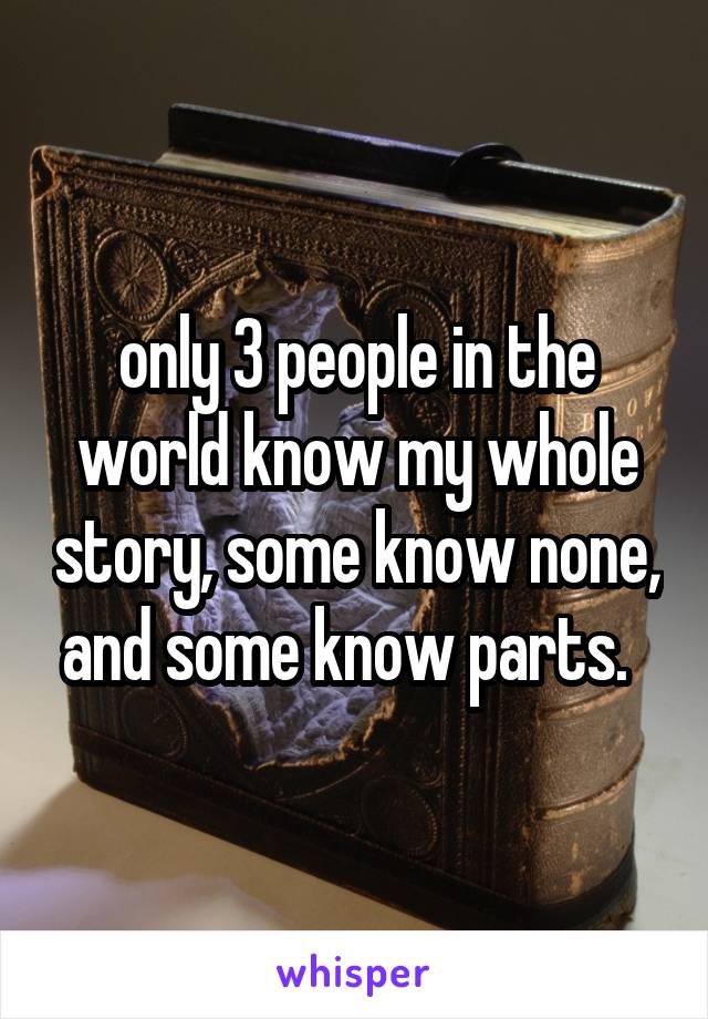 only 3 people in the world know my whole story, some know none, and some know parts.  