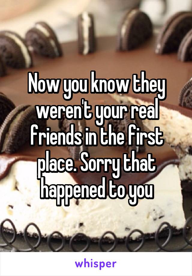 Now you know they weren't your real friends in the first place. Sorry that happened to you