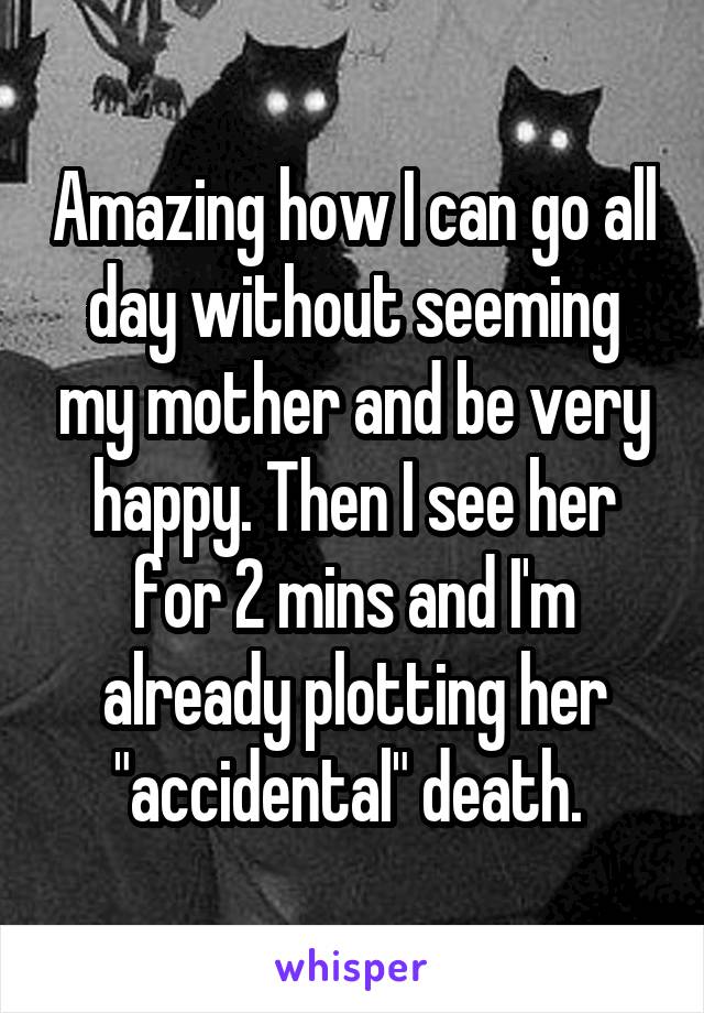 Amazing how I can go all day without seeming my mother and be very happy. Then I see her for 2 mins and I'm already plotting her "accidental" death. 