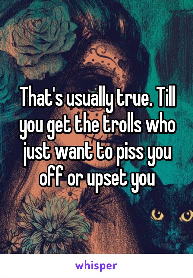That's usually true. Till you get the trolls who just want to piss you off or upset you