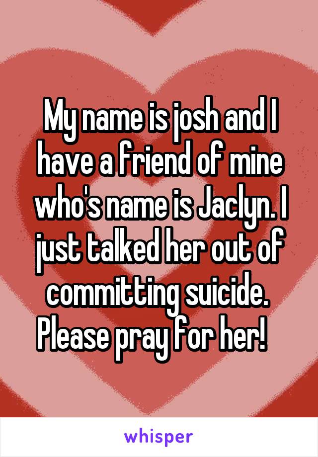 My name is josh and I have a friend of mine who's name is Jaclyn. I just talked her out of committing suicide.  Please pray for her!   