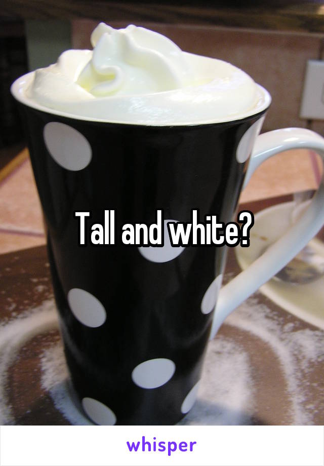 Tall and white?