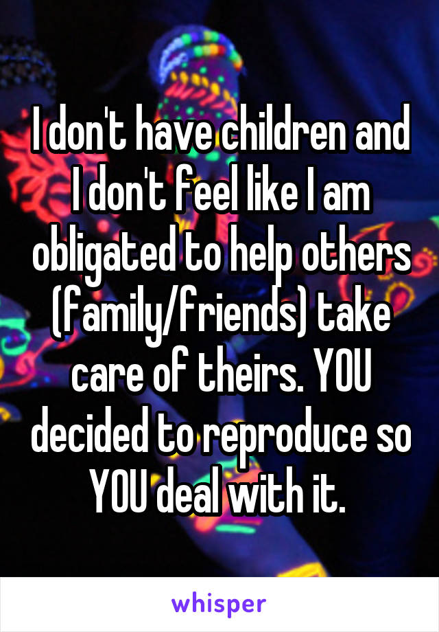 I don't have children and I don't feel like I am obligated to help others (family/friends) take care of theirs. YOU decided to reproduce so YOU deal with it. 