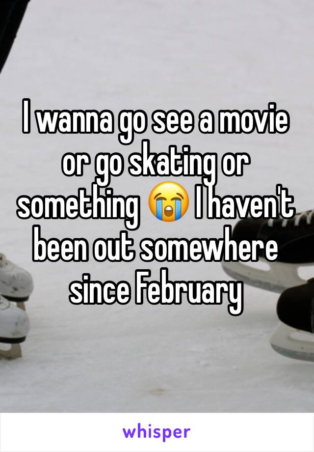 I wanna go see a movie or go skating or something 😭 I haven't been out somewhere since February 