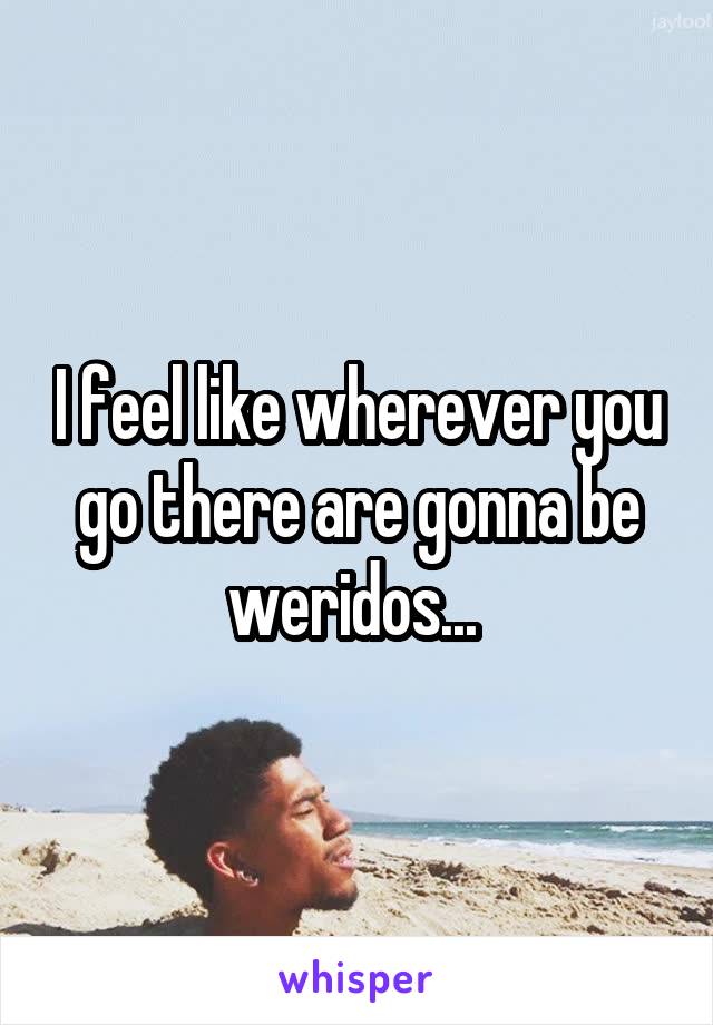 I feel like wherever you go there are gonna be weridos... 