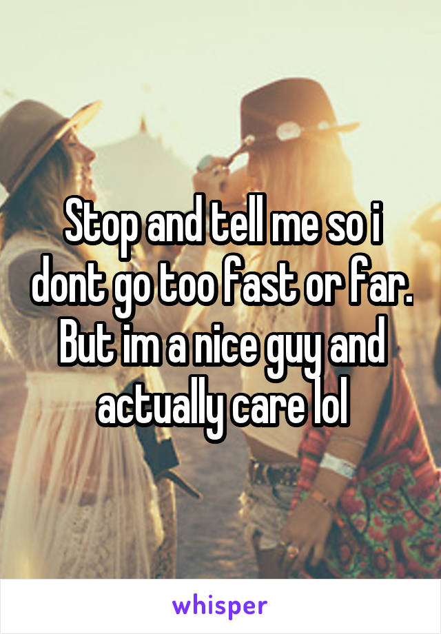 Stop and tell me so i dont go too fast or far. But im a nice guy and actually care lol