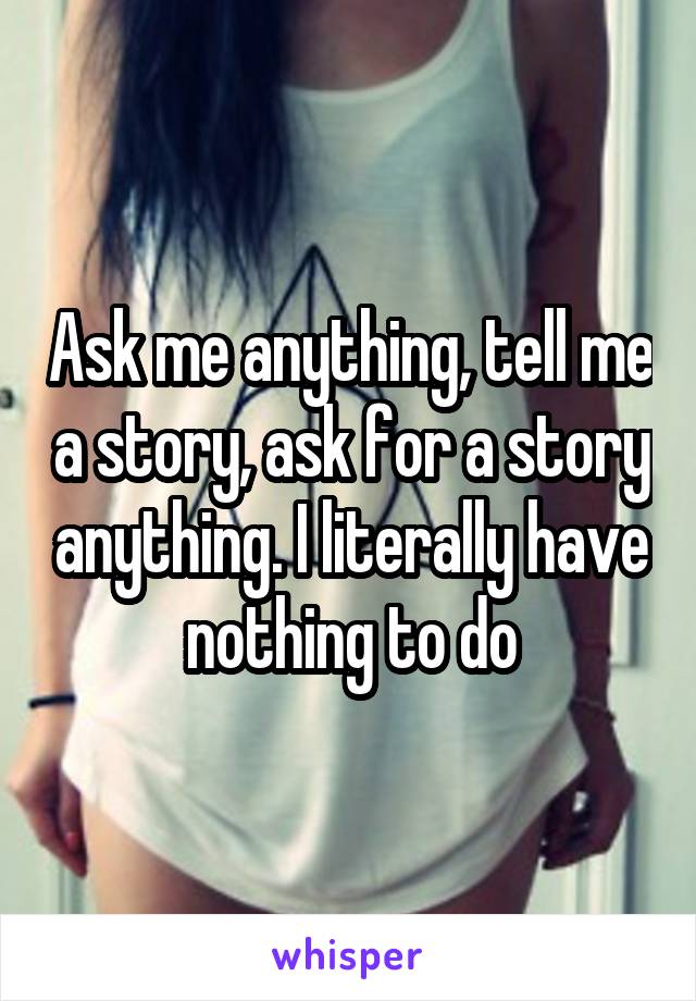 Ask me anything, tell me a story, ask for a story anything. I literally have nothing to do