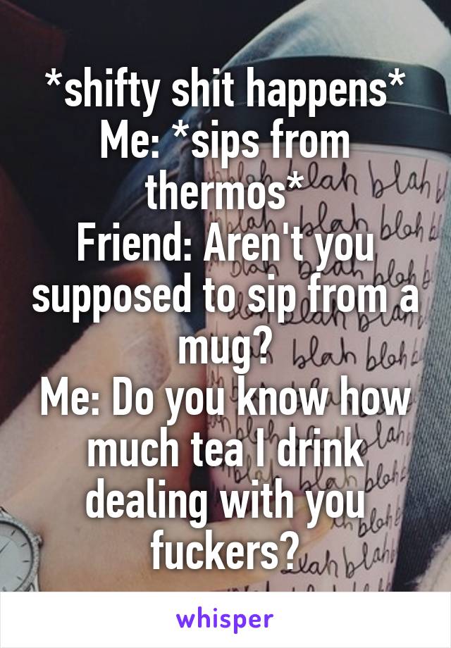 *shifty shit happens*
Me: *sips from thermos*
Friend: Aren't you supposed to sip from a mug?
Me: Do you know how much tea I drink dealing with you fuckers?