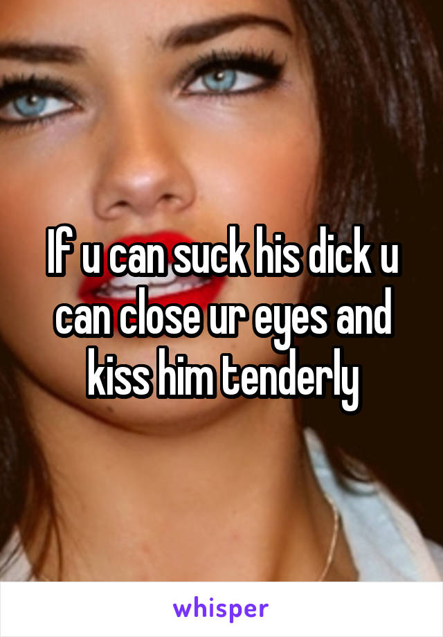 If u can suck his dick u can close ur eyes and kiss him tenderly