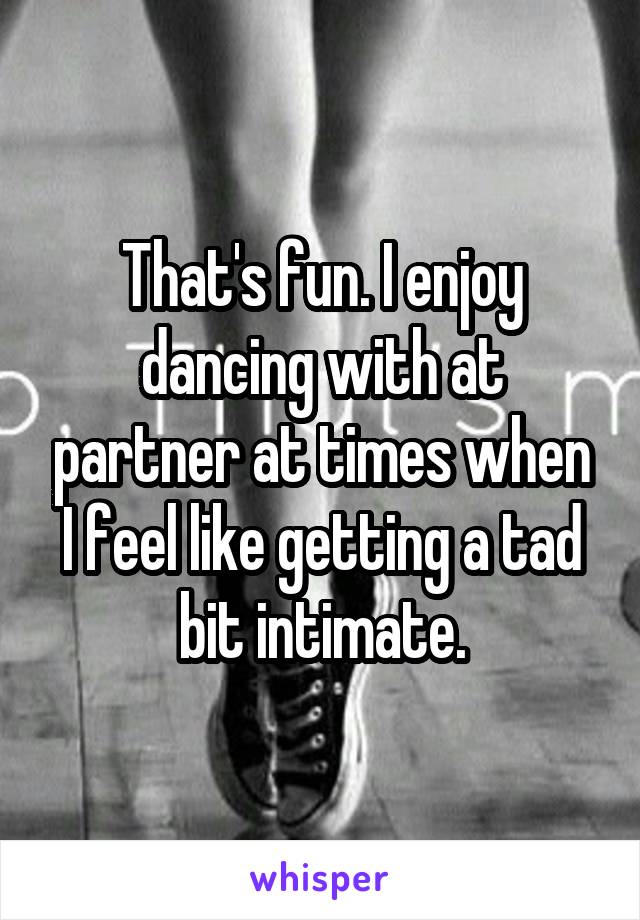 That's fun. I enjoy dancing with at partner at times when I feel like getting a tad bit intimate.
