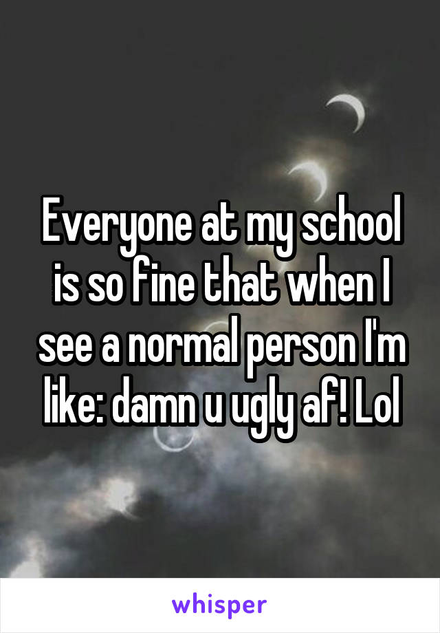 Everyone at my school is so fine that when I see a normal person I'm like: damn u ugly af! Lol