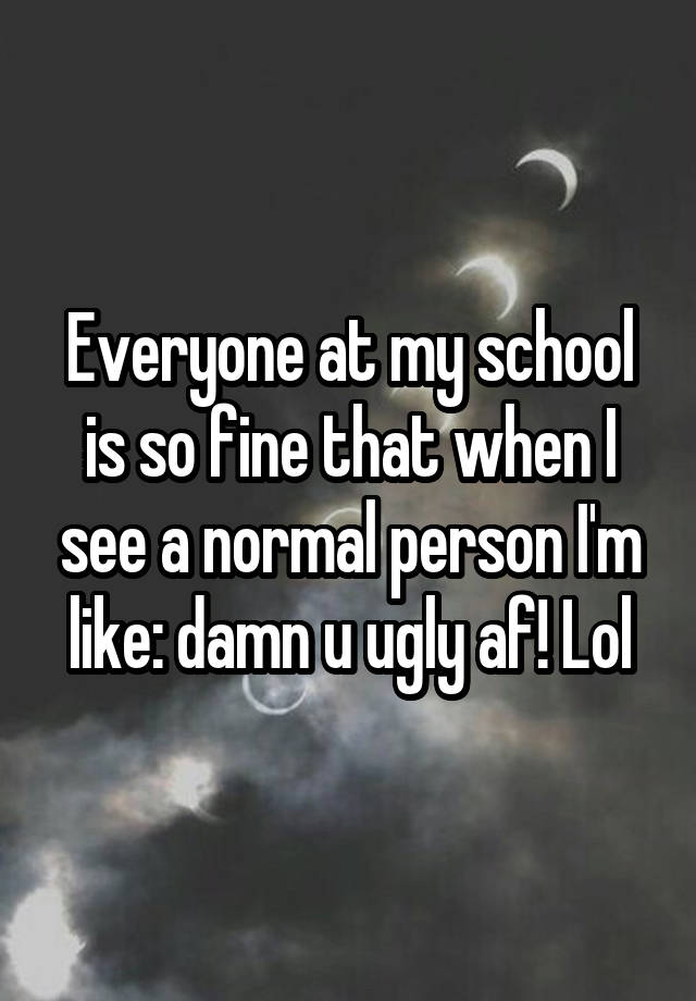 Everyone at my school is so fine that when I see a normal person I'm like: damn u ugly af! Lol