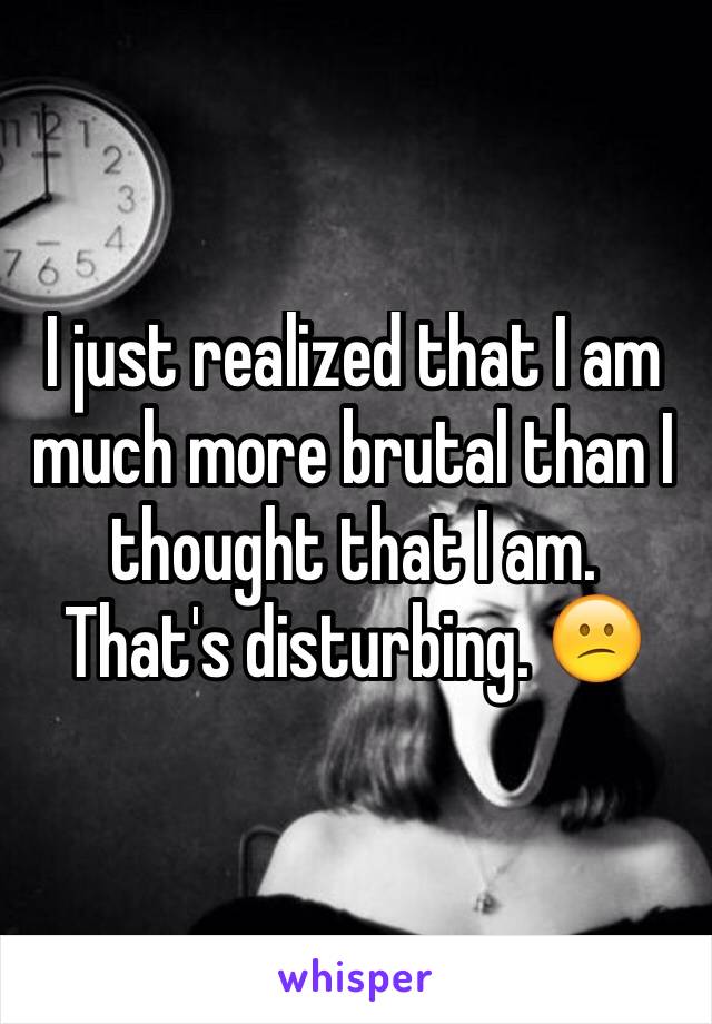 I just realized that I am much more brutal than I thought that I am. That's disturbing. 😕