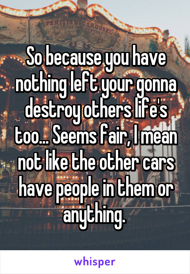 So because you have nothing left your gonna destroy others life's too... Seems fair, I mean not like the other cars have people in them or anything. 