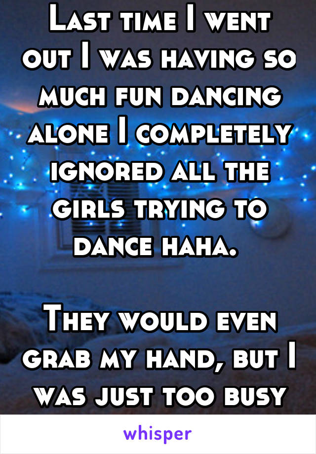 Last time I went out I was having so much fun dancing alone I completely ignored all the girls trying to dance haha. 

They would even grab my hand, but I was just too busy having fun. 