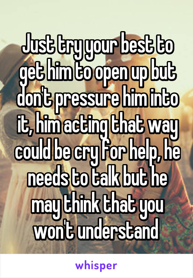 Just try your best to get him to open up but don't pressure him into it, him acting that way could be cry for help, he needs to talk but he may think that you won't understand 