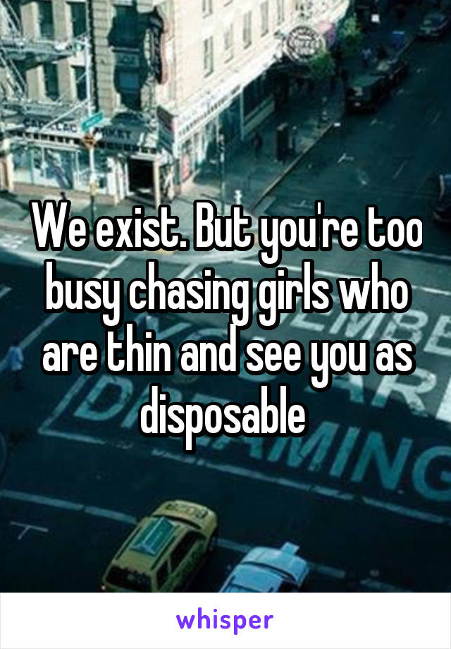 We exist. But you're too busy chasing girls who are thin and see you as disposable 
