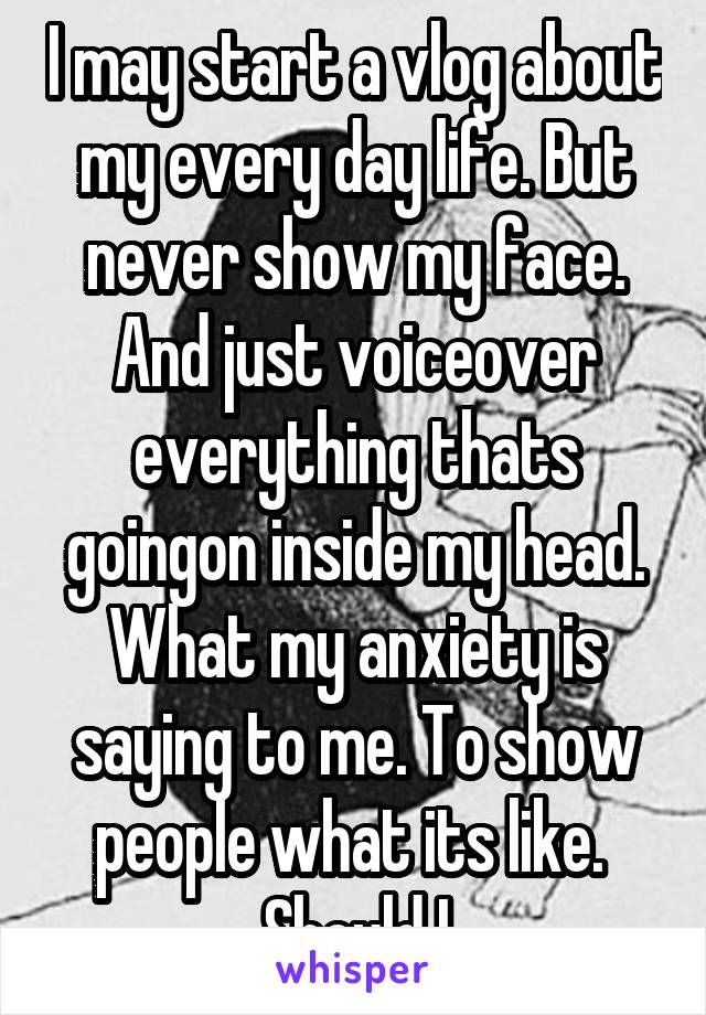 I may start a vlog about my every day life. But never show my face. And just voiceover everything thats goingon inside my head. What my anxiety is saying to me. To show people what its like.  Should I