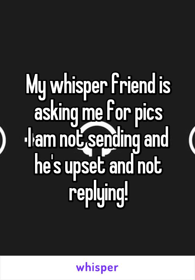 My whisper friend is asking me for pics
I am not sending and he's upset and not replying!