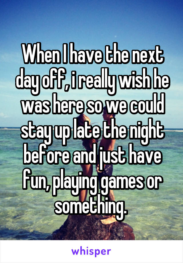 When I have the next day off, i really wish he was here so we could stay up late the night before and just have fun, playing games or something. 