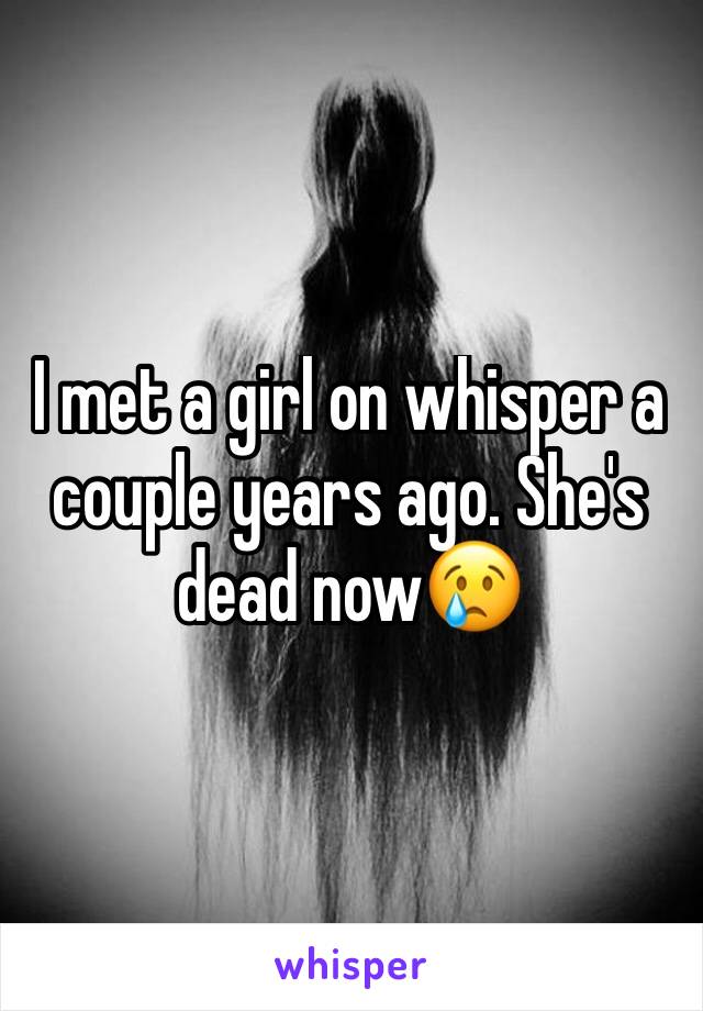 I met a girl on whisper a couple years ago. She's dead now😢